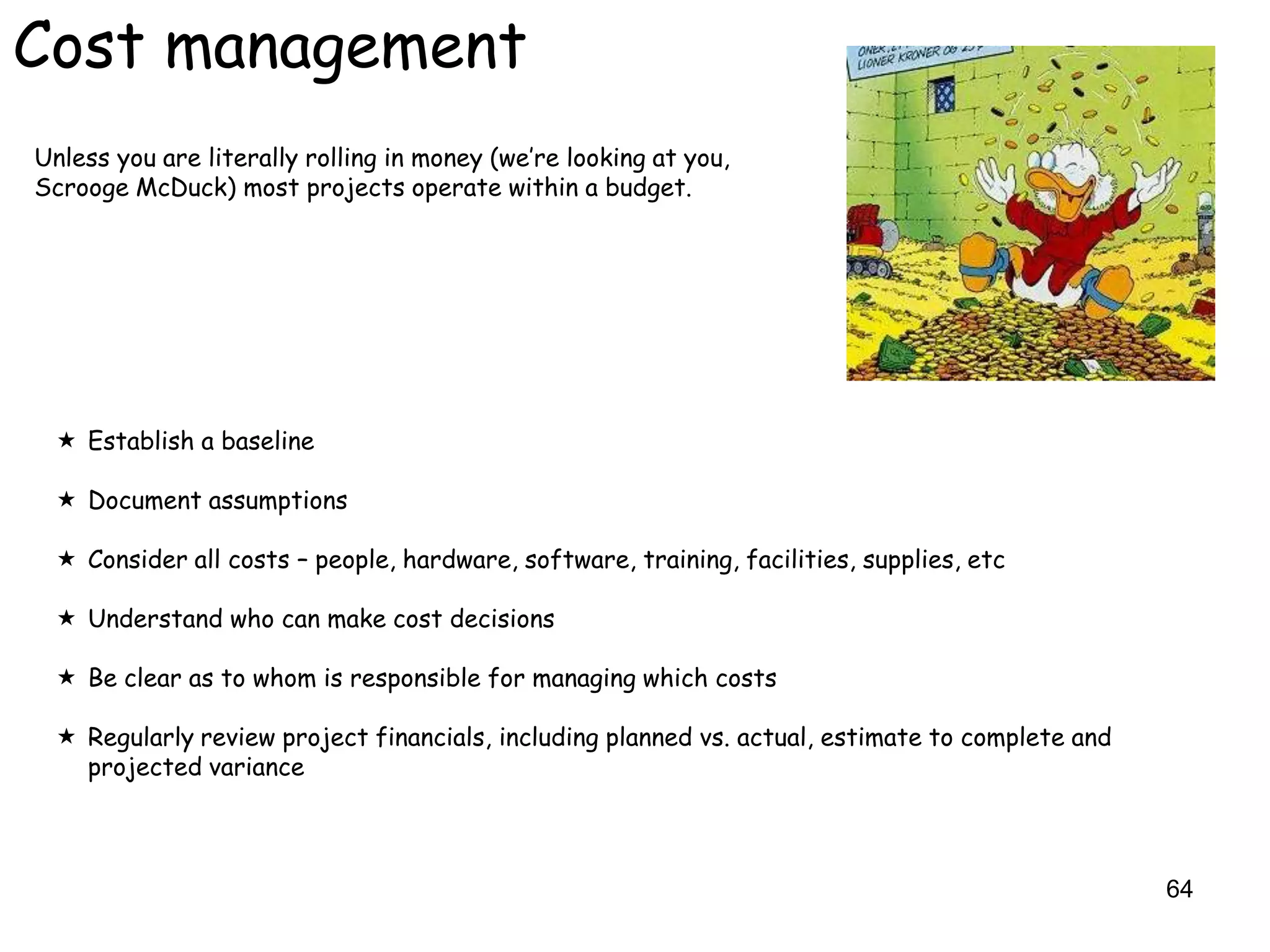 Cost management
Unless you are literally rolling in money (we‟re looking at you,
Scrooge McDuck) most projects operate within a budget.




  Establish a baseline

  Document assumptions

  Consider all costs – people, hardware, software, training, facilities, supplies, etc

  Understand who can make cost decisions

  Be clear as to whom is responsible for managing which costs

  Regularly review project financials, including planned vs. actual, estimate to complete and
   projected variance



                                                                                                 64
 
