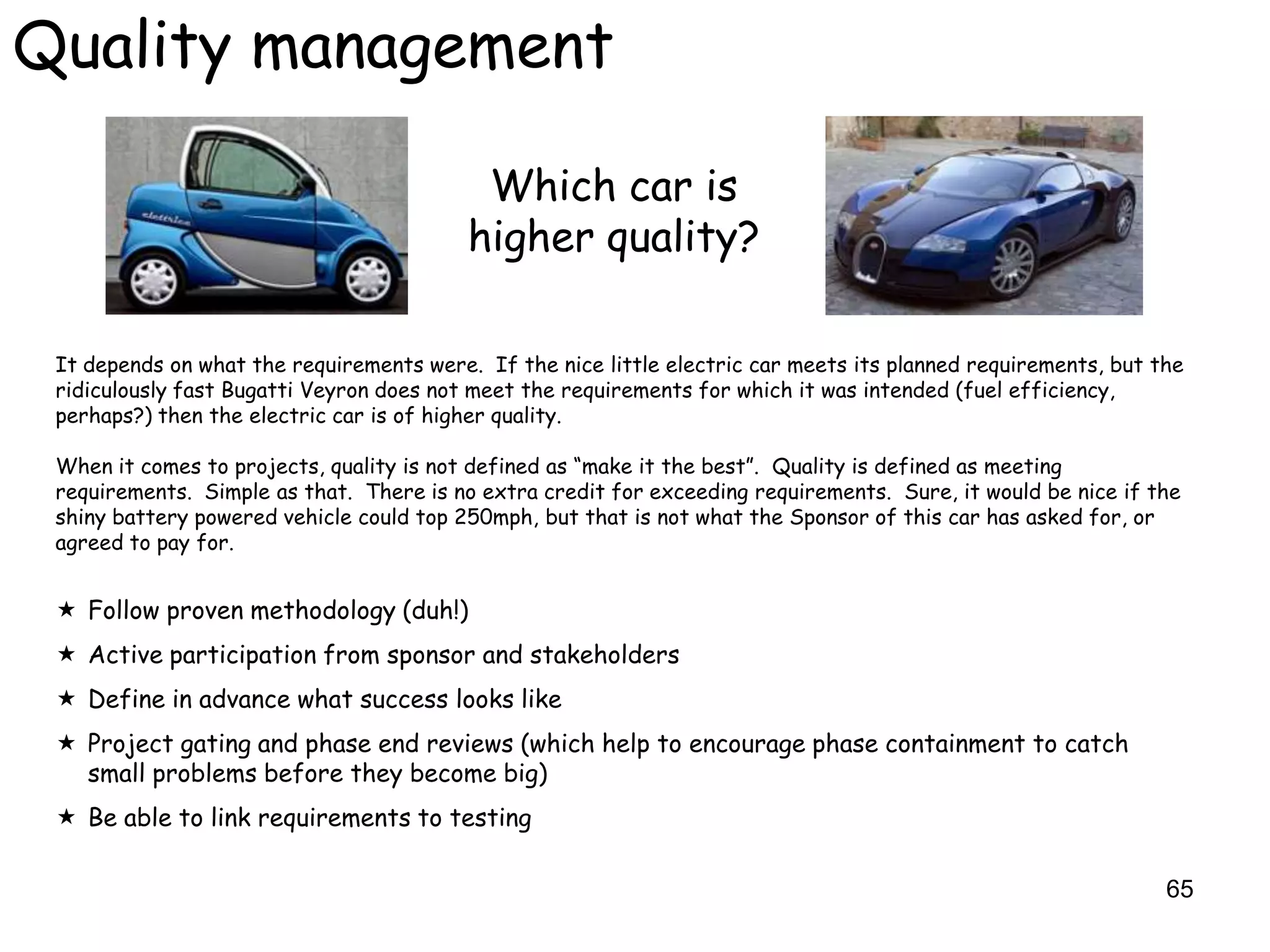 Quality management

                                           Which car is
                                          higher quality?

 It depends on what the requirements were. If the nice little electric car meets its planned requirements, but the
 ridiculously fast Bugatti Veyron does not meet the requirements for which it was intended (fuel efficiency,
 perhaps?) then the electric car is of higher quality.

 When it comes to projects, quality is not defined as “make it the best”. Quality is defined as meeting
 requirements. Simple as that. There is no extra credit for exceeding requirements. Sure, it would be nice if the
 shiny battery powered vehicle could top 250mph, but that is not what the Sponsor of this car has asked for, or
 agreed to pay for.


  Follow proven methodology (duh!)
  Active participation from sponsor and stakeholders
  Define in advance what success looks like
  Project gating and phase end reviews (which help to encourage phase containment to catch
   small problems before they become big)
  Be able to link requirements to testing

                                                                                                                65
 
