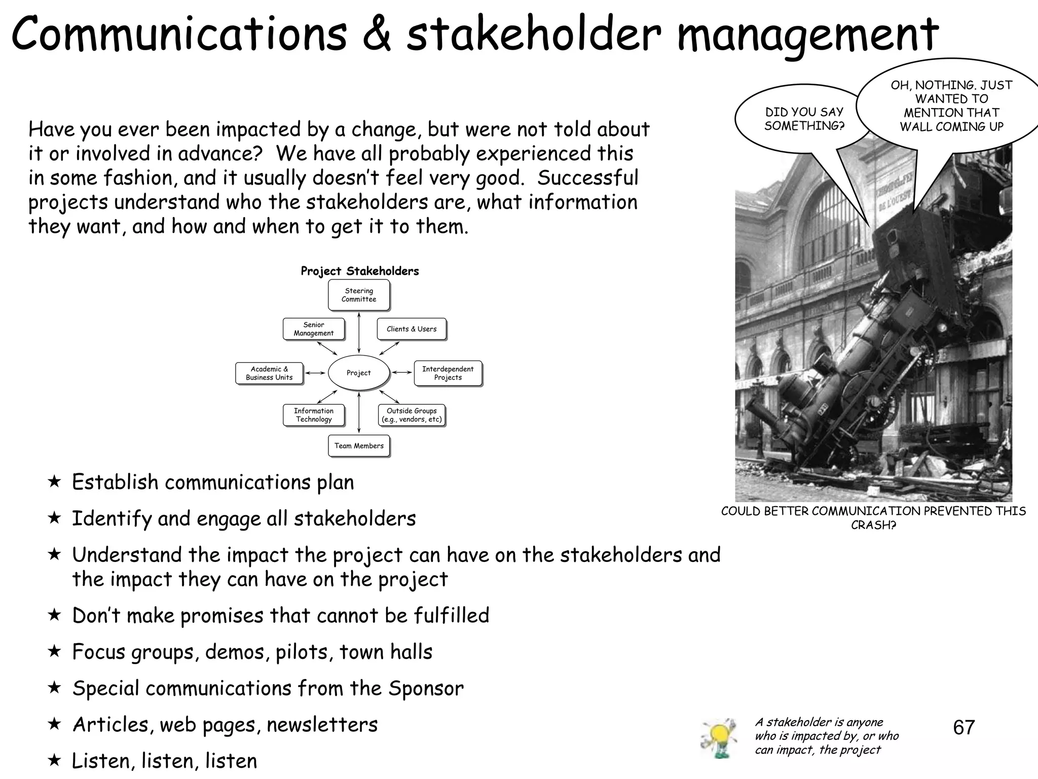 Communications & stakeholder management
                                                                                                                        OH, NOTHING. JUST
                                                                                                                            WANTED TO
                                                                                                 DID YOU SAY             MENTION THAT
Have you ever been impacted by a change, but were not told about                                 SOMETHING?              WALL COMING UP

it or involved in advance? We have all probably experienced this
in some fashion, and it usually doesn‟t feel very good. Successful
projects understand who the stakeholders are, what information
they want, and how and when to get it to them.

                                        Project Stakeholders
                                                   Steering
                                                   Steering
                                                  Committee
                                                  Committee


                                      Senior
                                      Senior                   Clients & Users
                                                               Clients & Users
                                    Management
                                    Management



                        Academic &
                         Academic &                                        Interdependent
                                                                           Interdependent
                                                   Project
                                                   Project
                       Business Units
                       Business Units                                         Projects
                                                                               Projects



                                    Information
                                    Information                 Outside Groups
                                                                 Outside Groups
                                    Technology
                                     Technology               (e.g., vendors, etc)
                                                               (e.g., vendors, etc)


                                              Team Members
                                              Team Members




  Establish communications plan
                                                                                            COULD BETTER COMMUNICATION PREVENTED THIS
  Identify and engage all stakeholders                                                                      CRASH?

  Understand the impact the project can have on the stakeholders and
   the impact they can have on the project
  Don‟t make promises that cannot be fulfilled
  Focus groups, demos, pilots, town halls
  Special communications from the Sponsor
  Articles, web pages, newsletters                                                             A stakeholder is anyone
                                                                                                who is impacted by, or who      67
                                                                                                can impact, the project
  Listen, listen, listen
 