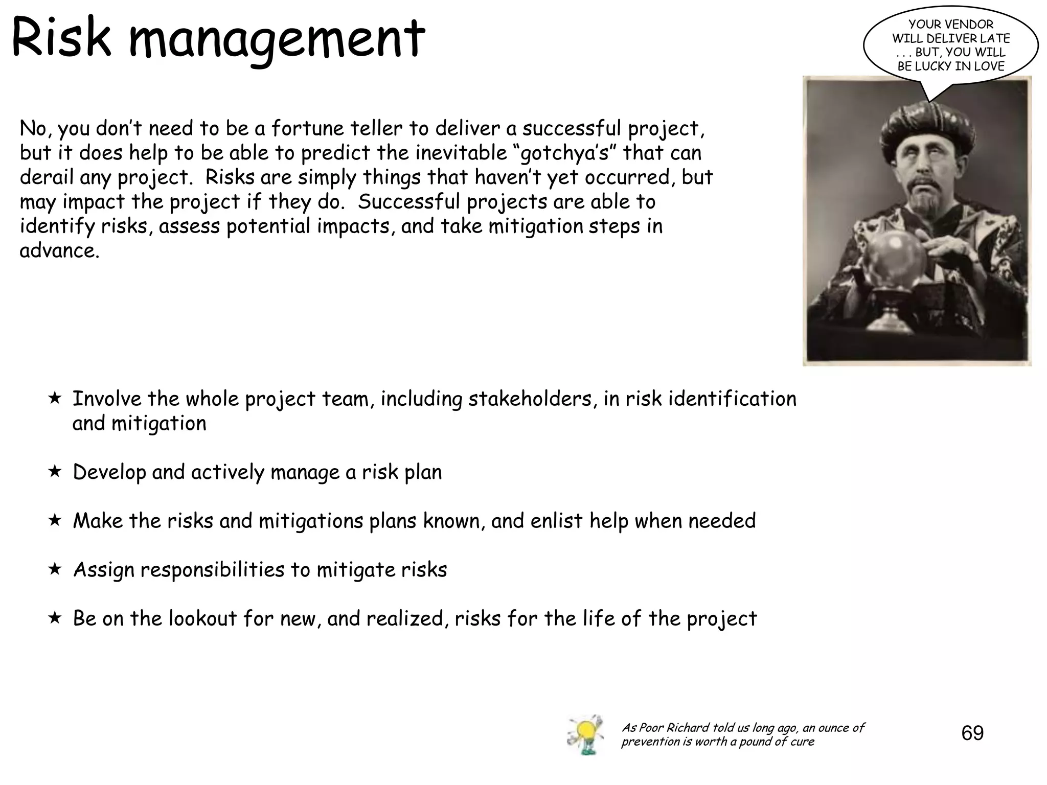 Risk management
                                                                                                                    YOUR VENDOR
                                                                                                                WILL DELIVER LATE
                                                                                                                . . . BUT, YOU WILL
                                                                                                                BE LUCKY IN LOVE




No, you don‟t need to be a fortune teller to deliver a successful project,
but it does help to be able to predict the inevitable “gotchya‟s” that can
derail any project. Risks are simply things that haven‟t yet occurred, but
may impact the project if they do. Successful projects are able to
identify risks, assess potential impacts, and take mitigation steps in
advance.




   Involve the whole project team, including stakeholders, in risk identification
    and mitigation

   Develop and actively manage a risk plan

   Make the risks and mitigations plans known, and enlist help when needed

   Assign responsibilities to mitigate risks

   Be on the lookout for new, and realized, risks for the life of the project




                                                                As Poor Richard told us long ago, an ounce of
                                                                prevention is worth a pound of cure                        69
 