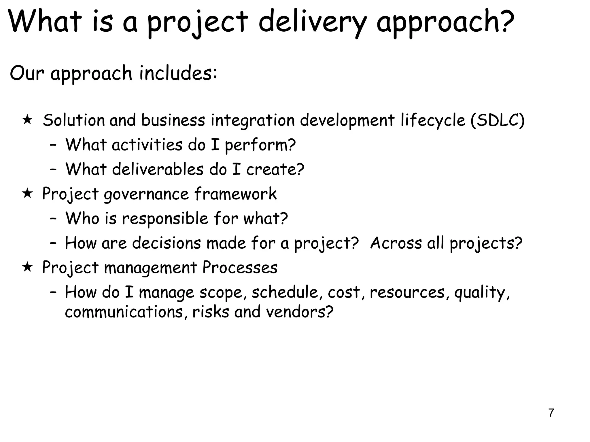 What is a project delivery approach?
Our approach includes:

  Solution and business integration development lifecycle (SDLC)
    – What activities do I perform?
    – What deliverables do I create?
  Project governance framework
    – Who is responsible for what?
    – How are decisions made for a project? Across all projects?
  Project management Processes
    – How do I manage scope, schedule, cost, resources, quality,
      communications, risks and vendors?




                                                                    7
 