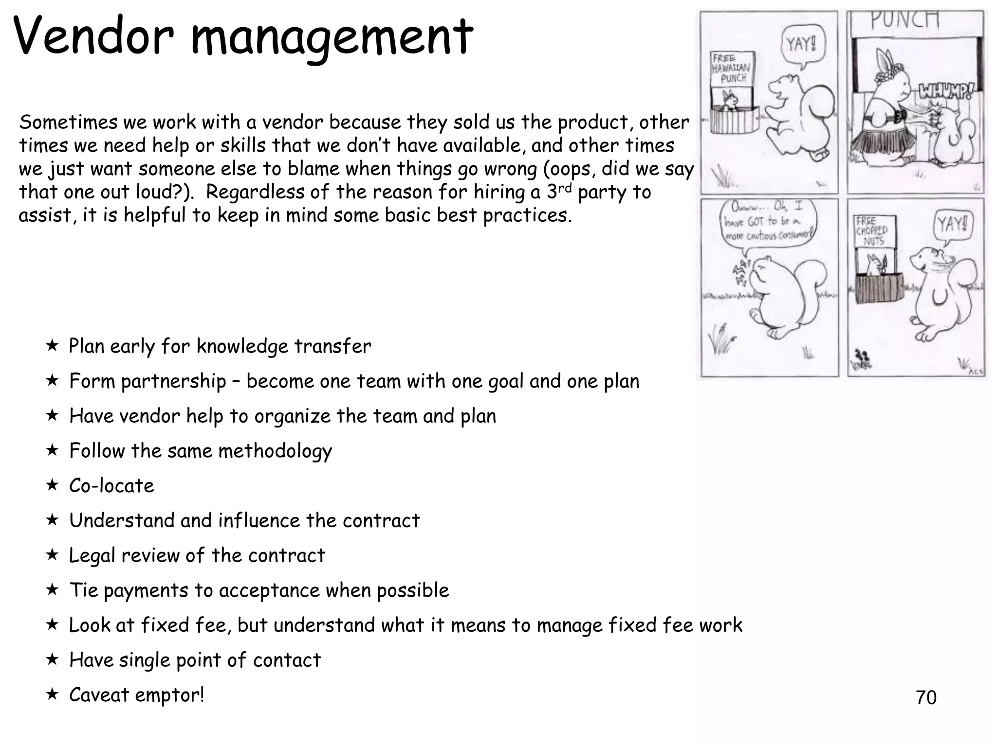 Vendor management
Sometimes we work with a vendor because they sold us the product, other
times we need help or skills that we don‟t have available, and other times
we just want someone else to blame when things go wrong (oops, did we say
that one out loud?). Regardless of the reason for hiring a 3rd party to
assist, it is helpful to keep in mind some basic best practices.




   Plan early for knowledge transfer
   Form partnership – become one team with one goal and one plan
   Have vendor help to organize the team and plan
   Follow the same methodology
   Co-locate
   Understand and influence the contract
   Legal review of the contract
   Tie payments to acceptance when possible
   Look at fixed fee, but understand what it means to manage fixed fee work
   Have single point of contact
   Caveat emptor!                                                             70
 