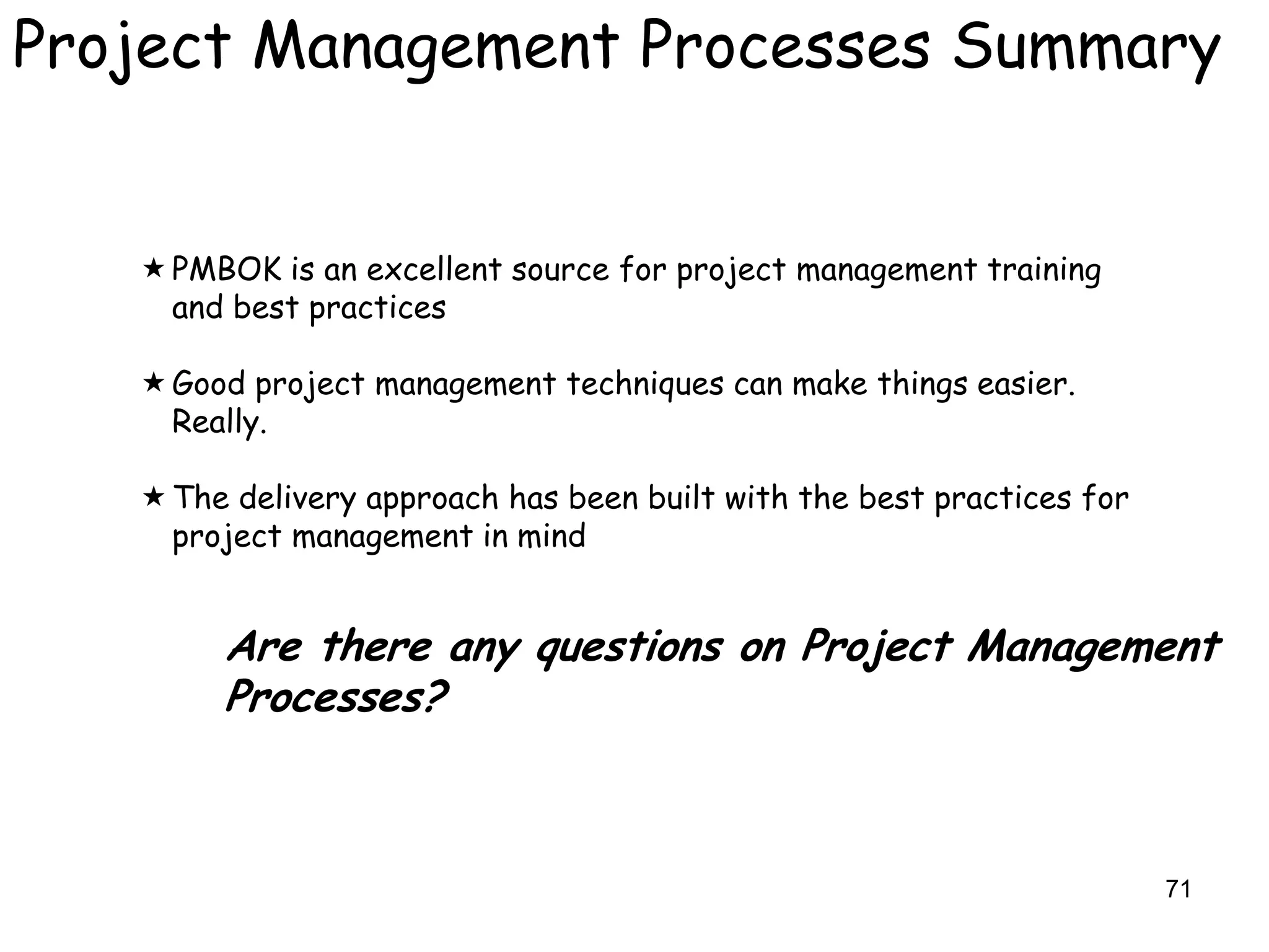 Project Management Processes Summary


    PMBOK is an excellent source for project management training
     and best practices

    Good project management techniques can make things easier.
     Really.

    The delivery approach has been built with the best practices for
     project management in mind


        Are there any questions on Project Management
        Processes?



                                                                        71
 