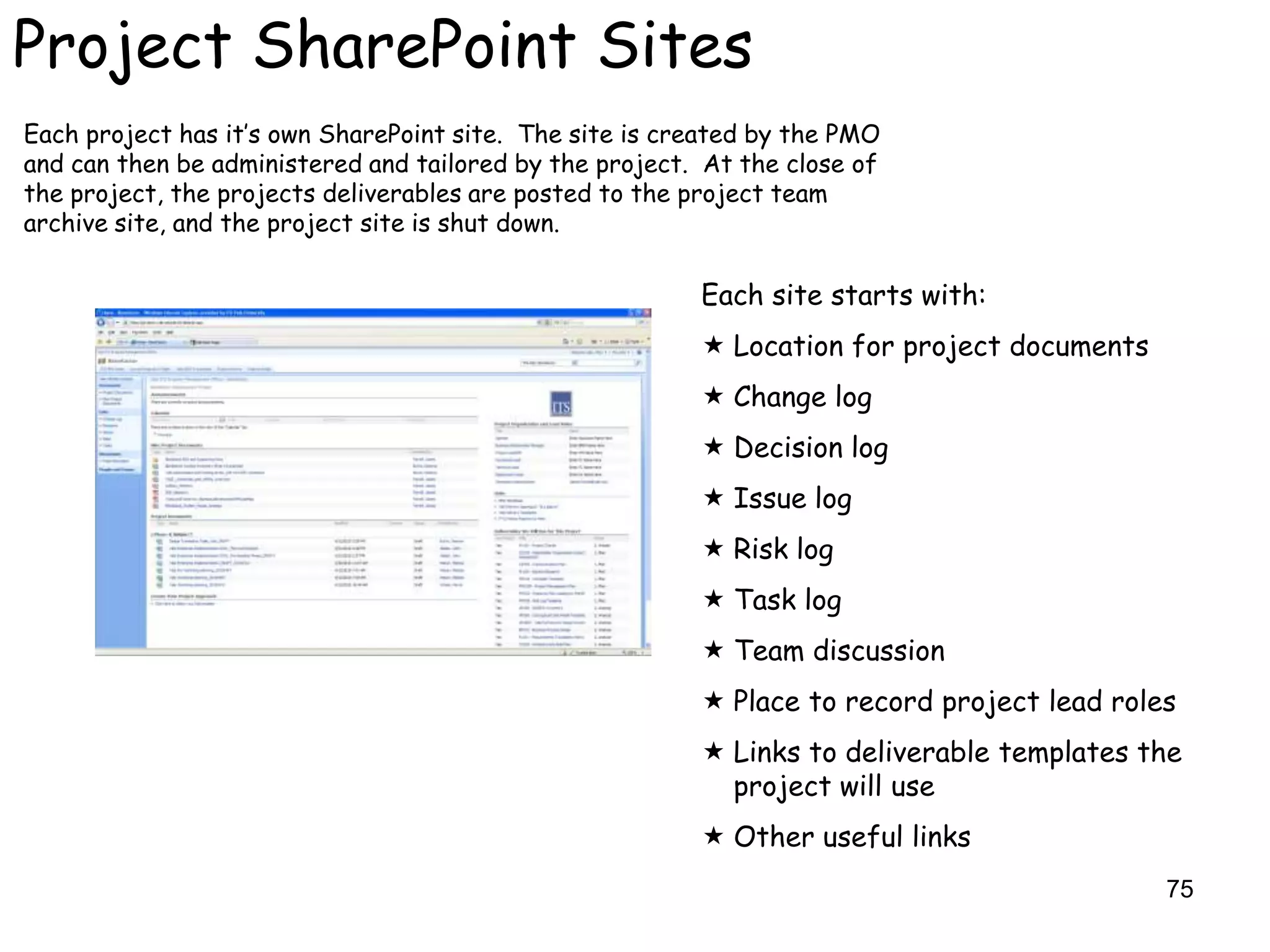 Project SharePoint Sites
Each project has it‟s own SharePoint site. The site is created by the PMO
and can then be administered and tailored by the project. At the close of
the project, the projects deliverables are posted to the project team
archive site, and the project site is shut down.

                                                         Each site starts with:
                                                          Location for project documents
                                                          Change log
                                                          Decision log
                                                          Issue log
                                                          Risk log
                                                          Task log
                                                          Team discussion
                                                          Place to record project lead roles
                                                          Links to deliverable templates the
                                                           project will use
                                                          Other useful links
                                                                                            75
 