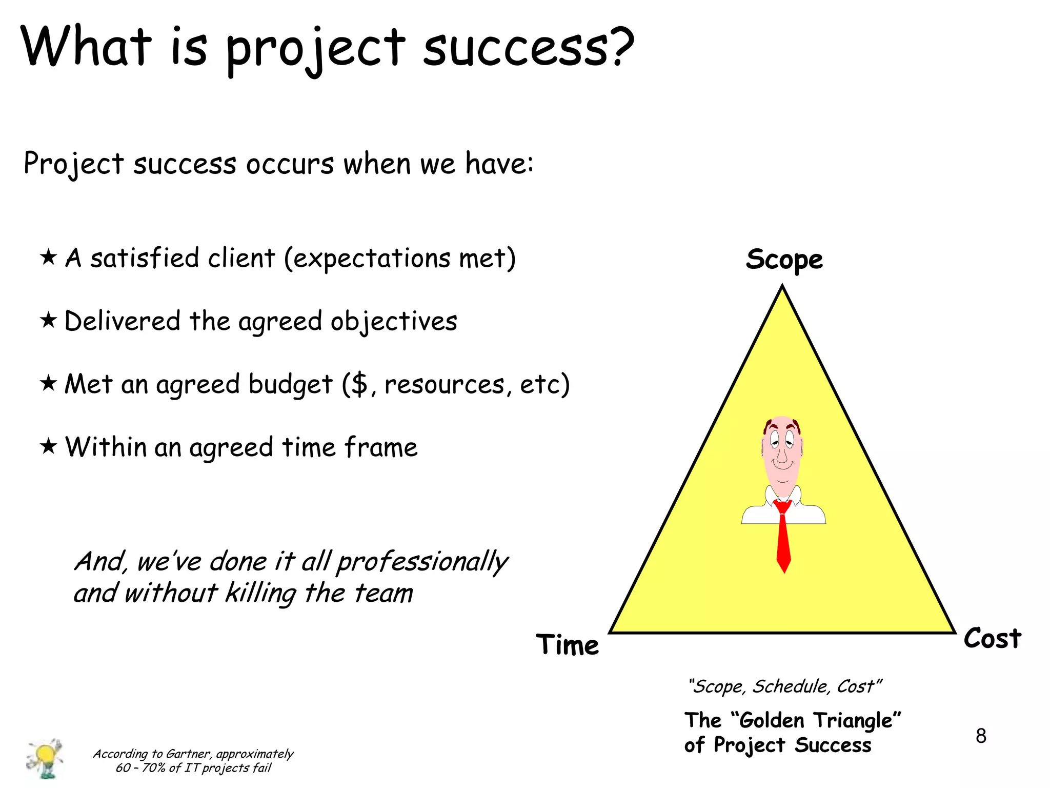 What is project success?

Project success occurs when we have:


 A satisfied client (expectations met)                  Scope

 Delivered the agreed objectives

 Met an agreed budget ($, resources, etc)

 Within an agreed time frame



   And, we‟ve done it all professionally
   and without killing the team
                                           Time                             Cost
                                                  “Scope, Schedule, Cost”
                                                  The “Golden Triangle”
                                                  of Project Success        8
    According to Gartner, approximately
       60 – 70% of IT projects fail
 