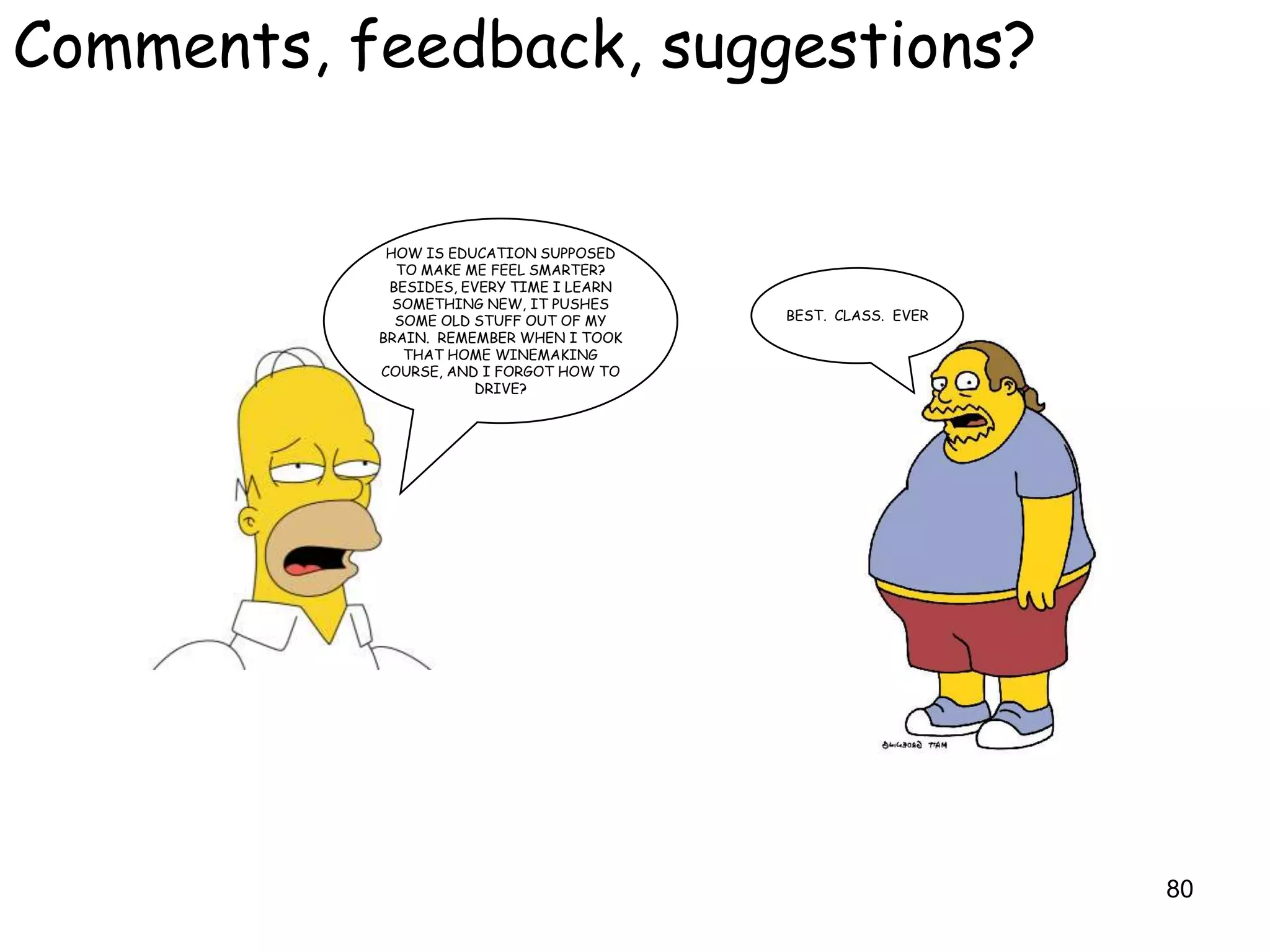 Comments, feedback, suggestions?


            HOW IS EDUCATION SUPPOSED
             TO MAKE ME FEEL SMARTER?
            BESIDES, EVERY TIME I LEARN
             SOMETHING NEW, IT PUSHES
             SOME OLD STUFF OUT OF MY     BEST. CLASS. EVER
           BRAIN. REMEMBER WHEN I TOOK
              THAT HOME WINEMAKING
           COURSE, AND I FORGOT HOW TO
                      DRIVE?




                                                              80
 