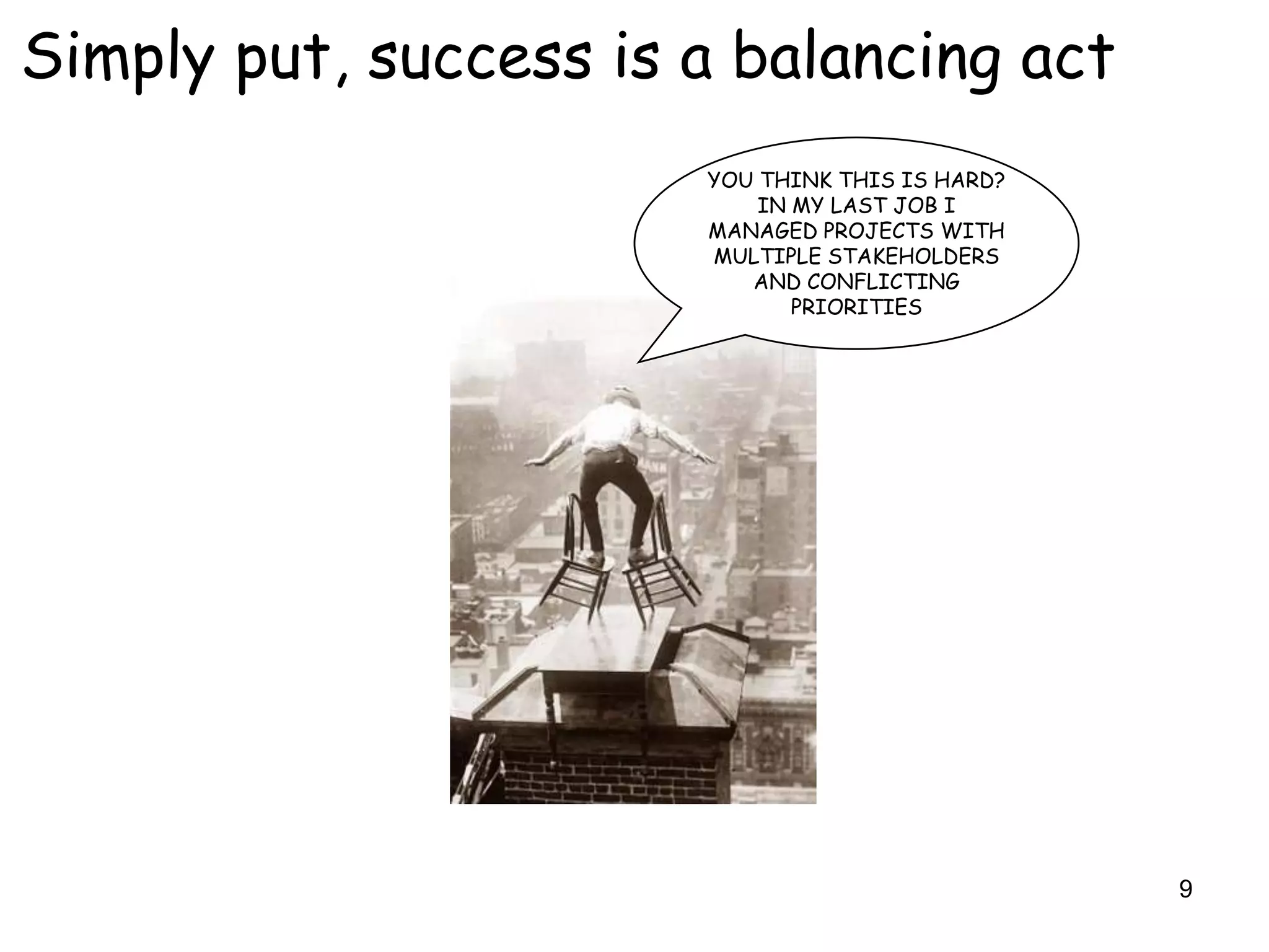 Simply put, success is a balancing act
                       YOU THINK THIS IS HARD?
                           IN MY LAST JOB I
                       MANAGED PROJECTS WITH
                       MULTIPLE STAKEHOLDERS
                          AND CONFLICTING
                              PRIORITIES




                                                 9
 