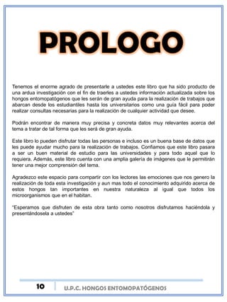 U.P.C. HONGOS ENTOMOPATÓGENOS
Tenemos el enorme agrado de presentarle a ustedes este libro que ha sido producto de
una ardua investigación con el fin de traerles a ustedes información actualizada sobre los
hongos entomopatógenos que les serán de gran ayuda para la realización de trabajos que
abarcan desde los estudiantiles hasta los universitarios como una guía fácil para poder
realizar consultas necesarias para la realización de cualquier actividad que desee.
Podrán encontrar de manera muy precisa y concreta datos muy relevantes acerca del
tema a tratar de tal forma que les será de gran ayuda.
Este libro lo pueden disfrutar todas las personas e incluso es un buena base de datos que
les puede ayudar mucho para la realización de trabajos. Confiamos que este libro pasara
a ser un buen material de estudio para las universidades y para todo aquel que lo
requiera. Además, este libro cuenta con una amplia galería de imágenes que le permitirán
tener una mejor comprensión del tema.
Agradezco este espacio para compartir con los lectores las emociones que nos genero la
realización de toda esta investigación y aun mas todo el conocimiento adquirido acerca de
estos hongos tan importantes en nuestra naturaleza al igual que todos los
microorganismos que en el habitan.
“Esperamos que disfruten de esta obra tanto como nosotros disfrutamos haciéndola y
presentándosela a ustedes”
10
 