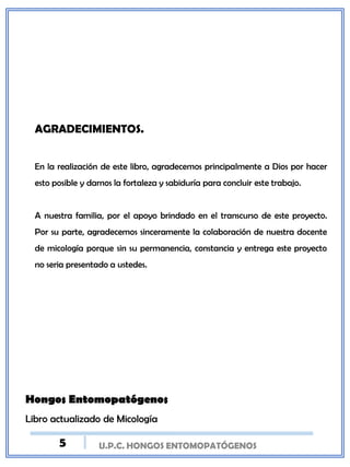 U.P.C. HONGOS ENTOMOPATÓGENOS
AGRADECIMIENTOS.
En la realización de este libro, agradecemos principalmente a Dios por hacer
esto posible y darnos la fortaleza y sabiduría para concluir este trabajo.
A nuestra familia, por el apoyo brindado en el transcurso de este proyecto.
Por su parte, agradecemos sinceramente la colaboración de nuestra docente
de micología porque sin su permanencia, constancia y entrega este proyecto
no seria presentado a ustedes.
Hongos Entomopatógenos
Libro actualizado de Micología
5
 