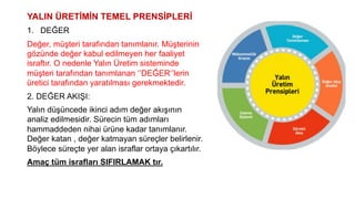 YALIN ÜRETİMİN TEMEL PRENSİPLERİ
1. DEĞER
Değer, müşteri tarafından tanımlanır. Müşterinin
gözünde değer kabul edilmeyen her faaliyet
israftır. O nedenle Yalın Üretim sisteminde
müşteri tarafından tanımlanan ‘’DEĞER‘’lerin
üretici tarafından yaratılması gerekmektedir.
2. DEĞER AKIŞI:
Yalın düşüncede ikinci adım değer akışının
analiz edilmesidir. Sürecin tüm adımları
hammaddeden nihai ürüne kadar tanımlanır.
Değer katan , değer katmayan süreçler belirlenir.
Böylece süreçte yer alan israflar ortaya çıkartılır.
Amaç tüm israfları SIFIRLAMAK tır.
 