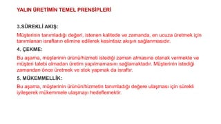 YALIN ÜRETİMİN TEMEL PRENSİPLERİ
3.SÜREKLİ AKIŞ:
Müşterinin tanımladığı değeri, istenen kalitede ve zamanda, en ucuza üretmek için
tanımlanan israfların elimine edilerek kesintisiz akışın sağlanmasıdır.
4. ÇEKME:
Bu aşama, müşterinin ürünü/hizmeti istediği zaman almasına olanak vermekte ve
müşteri talebi olmadan üretim yapılmamasını sağlamaktadır. Müşterinin istediği
zamandan önce üretmek ve stok yapmak da israftır.
5. MÜKEMMELLİK:
Bu aşama, müşterinin ürünün/hizmetin tanımladığı değere ulaşması için sürekli
iyileşerek mükemmele ulaşmayı hedeflemektir.
 