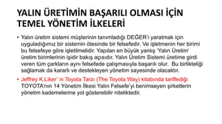 YALIN ÜRETİMİN BAŞARILI OLMASI İÇİN
TEMEL YÖNETİM İLKELERİ
• Yalın üretim sistemi müşterinin tanımladığı DEĞER’i yaratmak için
uyguladığımız bir sistemin ötesinde bir felsefedir. Ve işletmenin her birimi
bu felsefeye göre işletilmelidir. Yapılan en büyük yanlış ‘Yalın Üretim’
üretim birimlerinin işidir bakış açısıdır. Yalın Üretim Sistemi üretime girdi
veren tüm çarkların aynı felsefede çalışmasıyla başarılı olur. Bu birlikteliği
sağlamak da kararlı ve destekleyen yönetim sayesinde olacaktır.
• Jeffrey K.Liker’ in Toyota Tarzı (The Toyota Way) kitabında tariflediği
TOYOTA’nın 14 Yönetim İlkesi Yalın Felsefe’yi benimseyen şirketlerin
yönetim kademelerine yol gösterebilir niteliktedir.
 