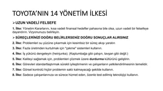 TOYOTA’NIN 14 YÖNETİM İLKESİ
ØUZUN VADELİ FELSEFE
1. İlke: Yönetim Kararlarını, kısa vadeli finansal hedefler pahasına bile olsa, uzun vadeli bir felsefeye
dayandırın. Vizyonunuzu belirleyin.
Ø SÜREÇLERİNİZİ DOĞRU BELİRLERSENİZ DOĞRU SONUÇLAR ALIRSINIZ
2. İlke: Problemleri su yüzüne çıkarmak için kesintisiz bir süreç akışı yaratın
3. İlke: Fazla üretimden kurtulmak için "çekme" sistemleri kullanın.
4. İlke: İş yükünü dengeleyin (heinjunka). (Kaplumbağa gibi çalışın, tavşan gibi değil.)
5. İlke: Kaliteyi sağlamak için, problemleri çözmek üzere durdurma kültürünü geliştirin.
6. İlke: Görevleri standartlaştırmak sürekli iyileştirmenin ve çalışanların yetkilendirilmesinin temelidir.
7. İlke: Görsel kontrolü hiçbir problemin saklı kalmayacağı şekilde kullanın.
8. İlke: Sadece çalışanlarınıza ve sürece hizmet eden, özenle test edilmiş teknolojiyi kullanın.
 