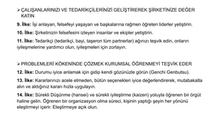 ØÇALIŞANLARINIZI VE TEDARİKÇİLERİNİZİ GELİŞTİREREK ŞİRKETİNİZE DEĞER
KATIN
9. İlke: İşi anlayan, felsefeyi yaşayan ve başkalarına rağmen öğreten liderler yetiştirin.
10. İlke: Şirketinizin felsefesini izleyen insanlar ve ekipler yetiştirin.
11. İlke: Tedarikçi (tedarikçi, bayi, taşeron tüm partnerlar) ağınızı teşvik edin, onların
iyileşmelerine yardımcı olun, iyileşmeleri için zorlayın.
ØPROBLEMLERİ KÖKENİNDE ÇÖZMEK KURUMSAL ÖĞRENMEYİ TEŞVİK EDER
12. İlke: Durumu iyice anlamak için gidip kendi gözünüzle görün (Genchi Genbutsu).
13. İlke: Kararlarınızı acele etmeden, bütün seçenekleri iyice değerlendirerek, mutabakatla
alın ve aldığınız kararı hızla uygulayın.
14. İlke: Sürekli Düşünme (hansei) ve sürekli iyileştirme (kaizen) yoluyla öğrenen bir örgüt
haline gelin. Öğrenen bir organizasyon olma süreci, kişinin yaptığı şeyin her yönünü
eleştirmeyi içerir. Eleştirmeye açık olun.
 