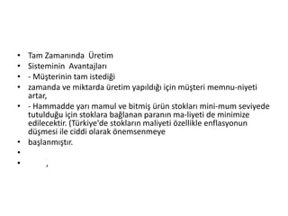 Tam Zamanında  ÜretimSisteminin  Avantajları- Müşterinin tam istediğizamanda ve miktarda üretim yapıldığı için müşteri memnu­niyeti artar,- Hammadde yarı mamul ve bitmiş ürün stokları mini­mum seviyede tutulduğu için stoklara bağlanan paranın ma­liyeti de minimize edilecektir. (Türkiye'de stokların maliyeti özellikle enflasyonun düşmesi ile ciddi olarak önemsenmeyebaşlanmıştır.  	,	