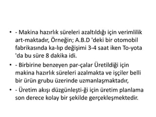 - Makina hazırlık süreleri azaltıldığı için verimlilik art­maktadır, Örneğin; A.B.D 'deki bir otomobil fabrikasında ka­lıp değişimi 3-4 saat iken To­yota 'da bu süre 8 dakika idi.- Birbirine benzeyen par­çalar Üretildiği için makina hazırlık süreleri azalmakta ve işçiler belli bir ürün grubu üzerinde uzmanlaşmaktadır,- Üretim akışı düzgünleşti­ği için üretim planlama son derece kolay bir şekilde gerçekleşmektedir.