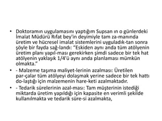 Doktoramın uygulamasını yaptığım Supsan ın o günlerdeki İmalat Müdürü Rıfat bey'in deyimiyle tam za­manında üretim ve hücresel imalat sistemlerini uyguladık­tan sonra şöyle bir fayda sağ­landı: “Eskiden aynı anda tüm atölyenin üretim planı yapıl­ması gerekirken şimdi sadece bir tek hat atölyenin yaklaşık 1/4'ü aynı anda planlaması mümkün olmakta.”- Malzeme taşıma maliyet­lerinin azalması: Üretilen par­çalar tüm atölyeyi dolaşmak yerine sadece bir tek hattı do­laştığı için malzemenin hare­keti azalmaktadır.- Tedarik sürelerinin azal­ması: Tam müşterinin istediği miktarda üretim yapıldığı için kapasite en verimli şekilde kullanılmakta ve tedarik süre­si azalmakta,