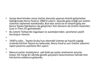 Sanayi devriminden sonra üretim alanında yaşanan önemli gelişmelere baktığımızda Henry Ford'un 1900'lü yılların  başında geliş­tirdiği seri üretim sistemini söylemek mümkündür. Bun­dan sonra ise en önemli geliş­me bence Toyota fabrikaların­da geliştirilen Tam Zamanın­da Üretim Sistemleri (Just in Time JIT) gelmektedir.Bu sistemi Türkiye'de Uygulayan ve avantajlarından. yararlanan çeşitli kuruluşLar mevcut.  1930'lu yıllar... Toyota Grubu'nun otomobil üretme­ye hazırlık yaptığı sıralarda Kiichiro Tayara'nın kafasında, Henry Ford'un seri Üretim sistemini Japon pazarına uyarlama fikri uyanır.Mevcut şartlar imalatçıların  çok farklı pa­rçaları üretmesini zorunlu kılıyor, her hangi bir adımda gerekli parçaların bulunmaması halinde tüm hat durma noktasına geliyordu.