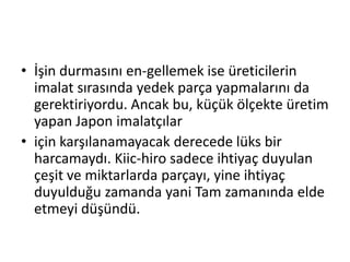İşin durmasını en­gellemek ise üreticilerin imalat sırasında yedek parça yapmalarını da gerektiriyordu. Ancak bu, küçük ölçekte üretim yapan Japon imalatçılariçin karşılanamayacak derecede lüks bir harcamaydı. Kiic­hiro sadece ihtiyaç duyulan çeşit ve miktarlarda parçayı, yine ihtiyaç duyulduğu zamanda yani Tam zamanında elde etmeyi düşündü.