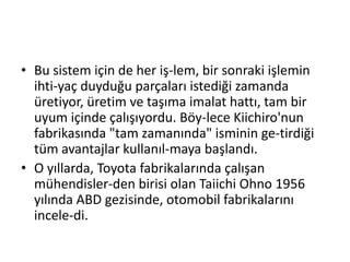 Bu sistem için de her iş­lem, bir sonraki işlemin ihti­yaç duyduğu parçaları istediği zamanda üretiyor, üretim ve taşıma imalat hattı, tam bir uyum içinde çalışıyordu. Böy­lece Kiichiro'nun fabrikasında "tam zamanında" isminin ge­tirdiği tüm avantajlar kullanıl­maya başlandı.O yıllarda, Toyota fabrikalarında çalışan mühendisler­den birisi olan Taiichi Ohno 1956 yılında ABD gezisinde, otomobil fabrikalarını incele­di. 
