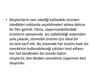 Müşterilerin tam istediği kalitedeki ürünleri istedikleri miktarda seçebilmeleri aklına dahice bir fikir getirdi. Ohno, süpermarketlerdeki ürünlerin zamanında  arz edilebildiği sistemden yola çıkarak, otomobil üretimi için ideal bir sis­tem tarif etti. Bu sistemde her üretim hattı bir sonrakinin kullanabileceği çıktıları imal ediyor; her hat kendinden bir önceki hattın müşterisi, ken­dinden sonrakinin süpermar­keti oluyordu.
