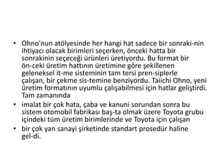 Ohno'nun atölyesinde her hangi hat sadece bir sonraki­nin ihtiyacı olacak birimleri seçerken, önceki hatta bir sonrakinin seçeceği ürünleri üretiyordu. Bu format bir ön­ceki üretim hattının üretimine göre şekillenen geleneksel it­me sisteminin tam tersi pren­siplerle çalışan, bir çekme sis­temine benziyordu. Taiichi Ohno, yeni üretim formatının uyumlu çalışabilmesi için hatlar geliştirdi. Tam zamanındaimalat bir çok hata, çaba ve kanuni sorundan sonra bu sistem otomobil fabrikası baş­ta olmak üzere Toyota grubu içindeki tüm üretim birimlerinde ve Toyota için çalışanbir çok yan sanayi şirketinde standart prosedür haline gel­di.