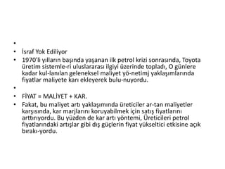 İsraf Yok Ediliyor1970'li yılların başında yaşanan ilk petrol krizi sonrasında, Toyota üretim sistemle­ri uluslararası ilgiyi üzerinde topladı, O günlere kadar kul­lanılan geleneksel maliyet yö­netimj yaklaşımlarında fiyatlar maliyete karı ekleyerek bulu­nuyordu. FİYAT = MALİYET + KAR.Fakat, bu maliyet artı yaklaşımında üreticiler ar­tan maliyetler karşısında, kar marjlarını koruyabilmek için satış fiyatlarını arttırıyordu. Bu yüzden de kar artı yöntemi, Üreticileri petrol fiyatlarındaki artışlar gibi dış güçlerin fiyat yükseltici etkisine açık bırakı­yordu.