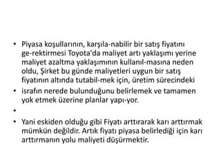 Piyasa koşullarının, karşıla­nabilir bir satış fiyatını ge­rektirmesi Toyota'da maliyet artı yaklaşımı yerine maliyet azaltma yaklaşımının kullanıl­masına neden oldu, Şirket bu günde maliyetleri uygun bir satış fiyatının altında tutabil­mek için, üretim sürecindekiisrafın nerede bulunduğunu belirlemek ve tamamen yok etmek üzerine planlar yapı­yor.Yani eskiden olduğu gibi Fiyatı arttırarak karı arttırmak mümkün değildir. Artık fiyatı piyasa belirlediği için karı arttırmanın yolu maliyeti düşürmektir. 