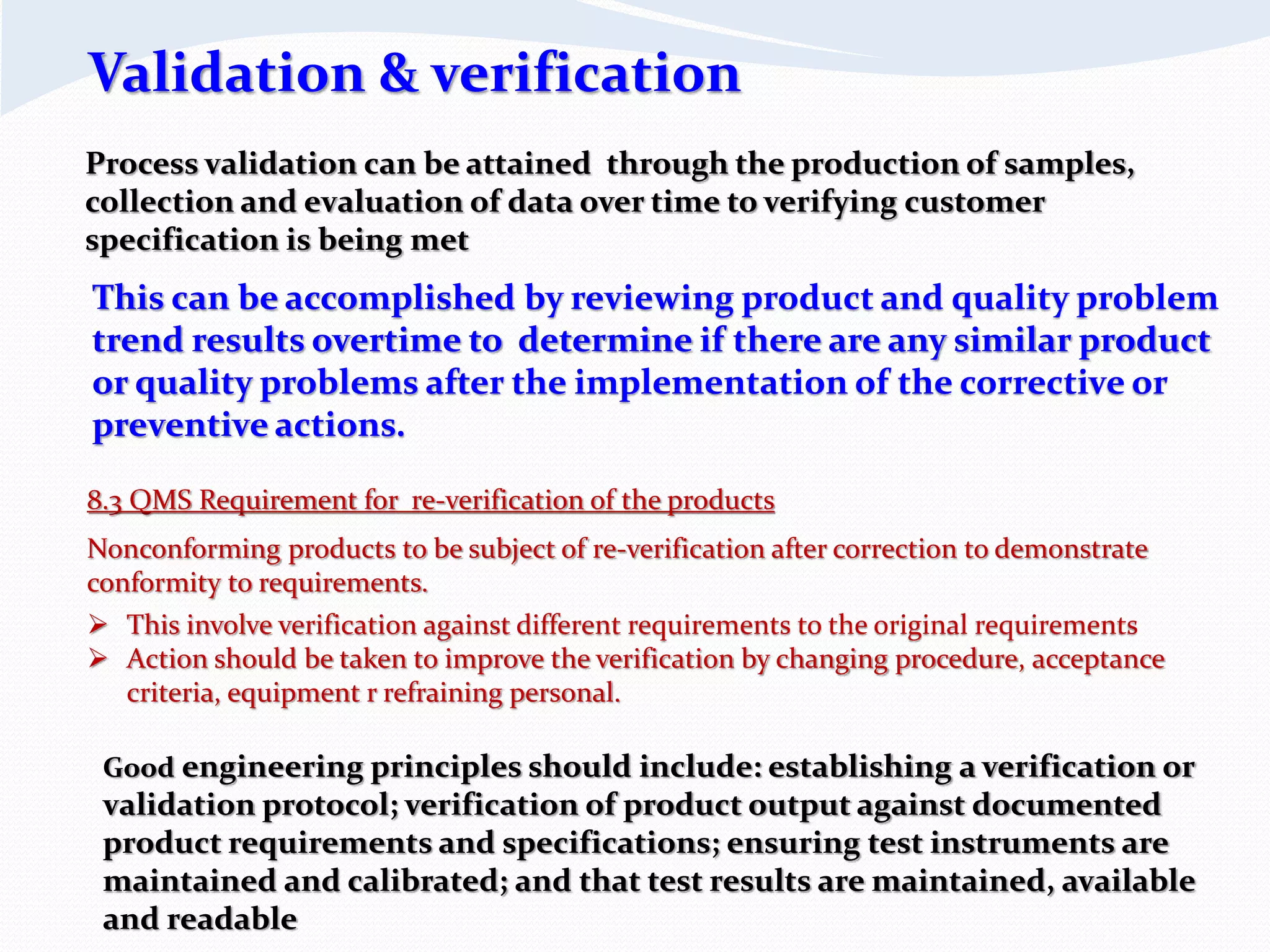 8.3 QMS Requirement for re-verification of the products
Nonconforming products to be subject of re-verification after correction to demonstrate
conformity to requirements.
 This involve verification against different requirements to the original requirements
 Action should be taken to improve the verification by changing procedure, acceptance
criteria, equipment r refraining personal.
Validation & verification
Process validation can be attained through the production of samples,
collection and evaluation of data over time to verifying customer
specification is being met
This can be accomplished by reviewing product and quality problem
trend results overtime to determine if there are any similar product
or quality problems after the implementation of the corrective or
preventive actions.
Good engineering principles should include: establishing a verification or
validation protocol; verification of product output against documented
product requirements and specifications; ensuring test instruments are
maintained and calibrated; and that test results are maintained, available
and readable
 