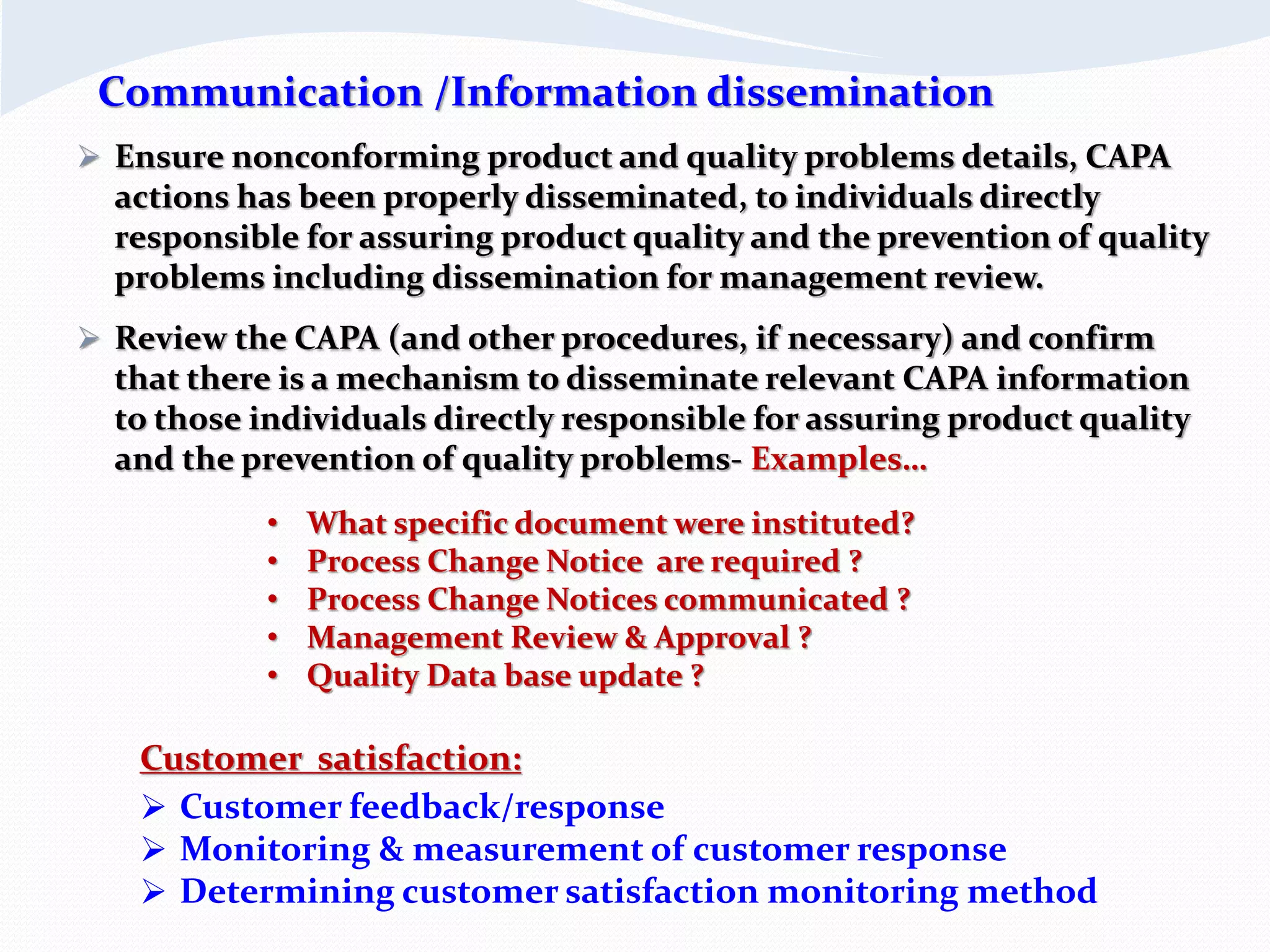  Ensure nonconforming product and quality problems details, CAPA
actions has been properly disseminated, to individuals directly
responsible for assuring product quality and the prevention of quality
problems including dissemination for management review.
 Review the CAPA (and other procedures, if necessary) and confirm
that there is a mechanism to disseminate relevant CAPA information
to those individuals directly responsible for assuring product quality
and the prevention of quality problems- Examples…
Customer satisfaction:
 Customer feedback/response
 Monitoring & measurement of customer response
 Determining customer satisfaction monitoring method
Communication /Information dissemination
• What specific document were instituted?
• Process Change Notice are required ?
• Process Change Notices communicated ?
• Management Review & Approval ?
• Quality Data base update ?
 
