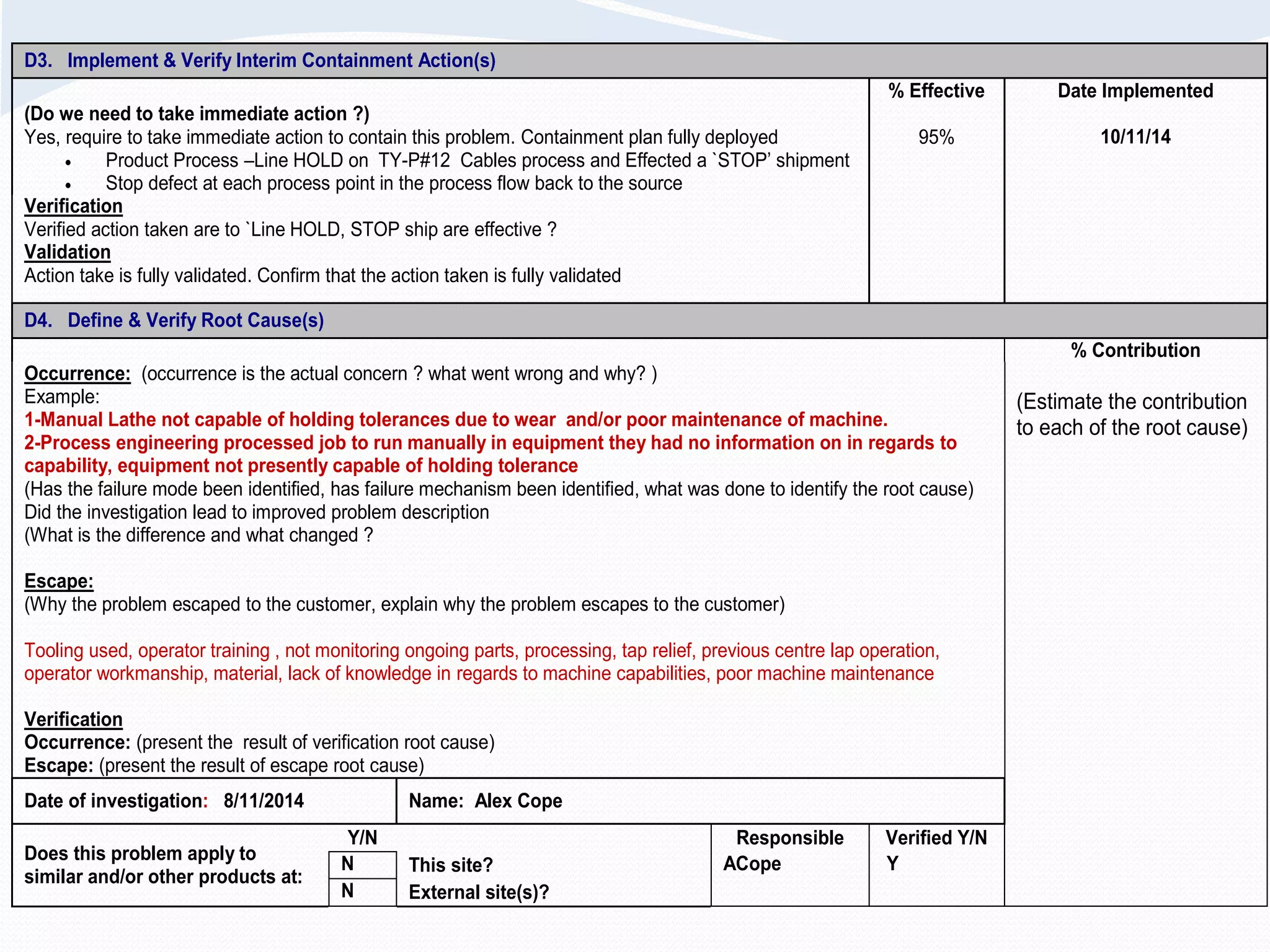 D3. Implement & Verify Interim Containment Action(s)
(Do we need to take immediate action ?)
Yes, require to take immediate action to contain this problem. Containment plan fully deployed
 Product Process –Line HOLD on TY-P#12 Cables process and Effected a `STOP’ shipment
 Stop defect at each process point in the process flow back to the source
% Effective
95%
Date Implemented
10/11/14
Verification
Verified action taken are to `Line HOLD, STOP ship are effective ?
Validation
Action take is fully validated. Confirm that the action taken is fully validated
D4. Define & Verify Root Cause(s)
% Contribution
Occurrence: (occurrence is the actual concern ? what went wrong and why? )
Example:
1-Manual Lathe not capable of holding tolerances due to wear and/or poor maintenance of machine.
2-Process engineering processed job to run manually in equipment they had no information on in regards to
capability, equipment not presently capable of holding tolerance
(Has the failure mode been identified, has failure mechanism been identified, what was done to identify the root cause)
Did the investigation lead to improved problem description
(What is the difference and what changed ?
Escape:
(Why the problem escaped to the customer, explain why the problem escapes to the customer)
Tooling used, operator training , not monitoring ongoing parts, processing, tap relief, previous centre lap operation,
operator workmanship, material, lack of knowledge in regards to machine capabilities, poor machine maintenance
Verification
Occurrence: (present the result of verification root cause)
Escape: (present the result of escape root cause)
(Estimate the contribution
to each of the root cause)
Date of investigation: 8/11/2014 Name: Alex Cope
Does this problem apply to
similar and/or other products at:
Y/N Responsible Verified Y/N
N This site? ACope Y
N External site(s)?
 
