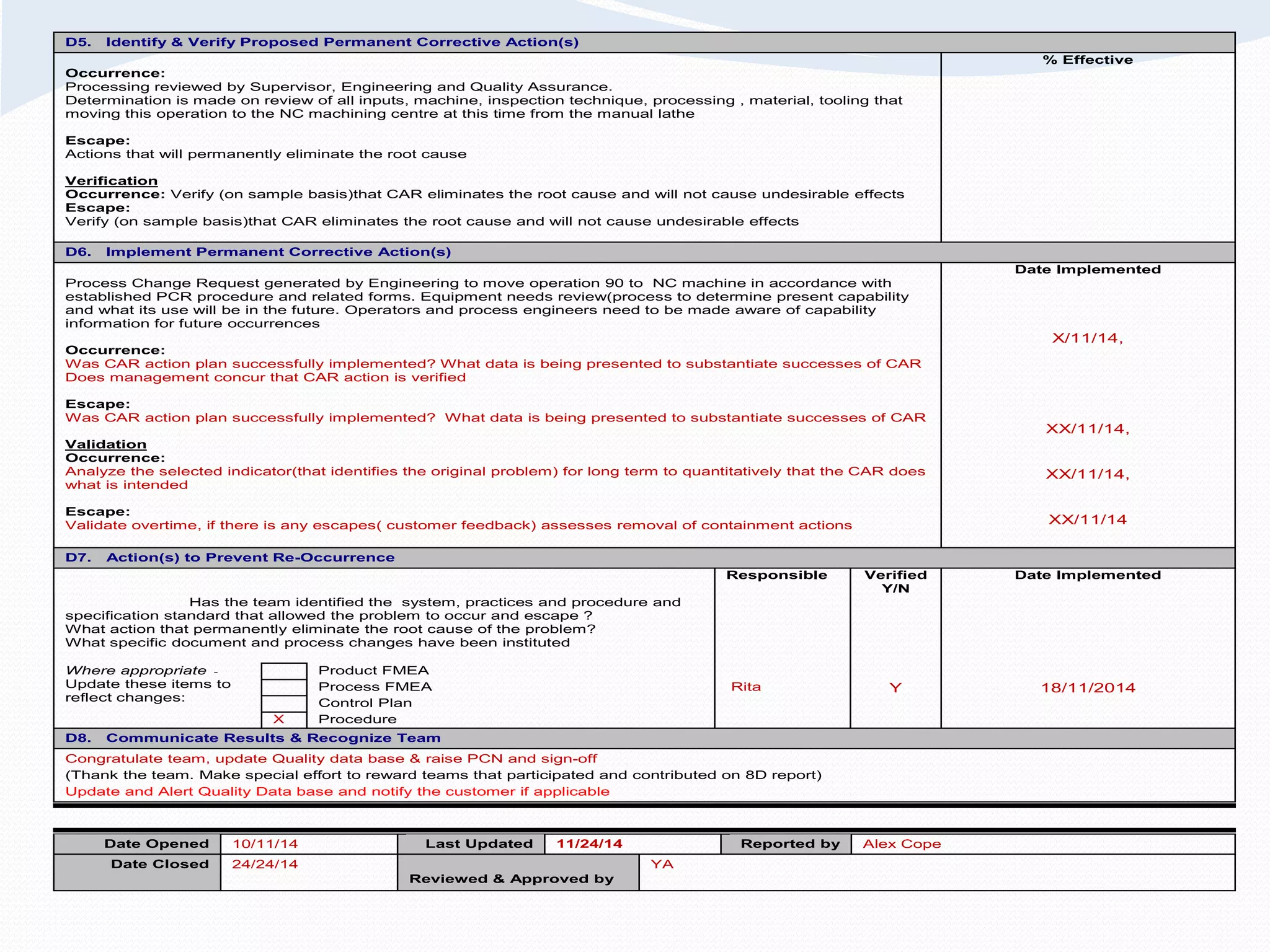 D5. Identify & Verify Proposed Permanent Corrective Action(s)
% Effective
Occurrence:
Processing reviewed by Supervisor, Engineering and Quality Assurance.
Determination is made on review of all inputs, machine, inspection technique, processing , material, tooling that
moving this operation to the NC machining centre at this time from the manual lathe
Escape:
Actions that will permanently eliminate the root cause
Verification
Occurrence: Verify (on sample basis)that CAR eliminates the root cause and will not cause undesirable effects
Escape:
Verify (on sample basis)that CAR eliminates the root cause and will not cause undesirable effects
D6. Implement Permanent Corrective Action(s)
Process Change Request generated by Engineering to move operation 90 to NC machine in accordance with
established PCR procedure and related forms. Equipment needs review(process to determine present capability
and what its use will be in the future. Operators and process engineers need to be made aware of capability
information for future occurrences
Date Implemented
Occurrence:
Was CAR action plan successfully implemented? What data is being presented to substantiate successes of CAR
Does management concur that CAR action is verified
Escape:
Was CAR action plan successfully implemented? What data is being presented to substantiate successes of CAR
Validation
Occurrence:
Analyze the selected indicator(that identifies the original problem) for long term to quantitatively that the CAR does
what is intended
Escape:
Validate overtime, if there is any escapes( customer feedback) assesses removal of containment actions
X/11/14,
XX/11/14,
XX/11/14,
XX/11/14
D7. Action(s) to Prevent Re-Occurrence
Responsible Verified
Y/N
Date Implemented
Has the team identified the system, practices and procedure and
specification standard that allowed the problem to occur and escape ?
What action that permanently eliminate the root cause of the problem?
What specific document and process changes have been instituted
Where appropriate -
Update these items to
reflect changes:
Product FMEA
Process FMEA Rita Y 18/11/2014
Control Plan
X Procedure
D8. Communicate Results & Recognize Team
Congratulate team, update Quality data base & raise PCN and sign-off
(Thank the team. Make special effort to reward teams that participated and contributed on 8D report)
Update and Alert Quality Data base and notify the customer if applicable
Date Opened 10/11/14 Last Updated 11/24/14 Reported by Alex Cope
Date Closed 24/24/14
Reviewed & Approved by
YA
 