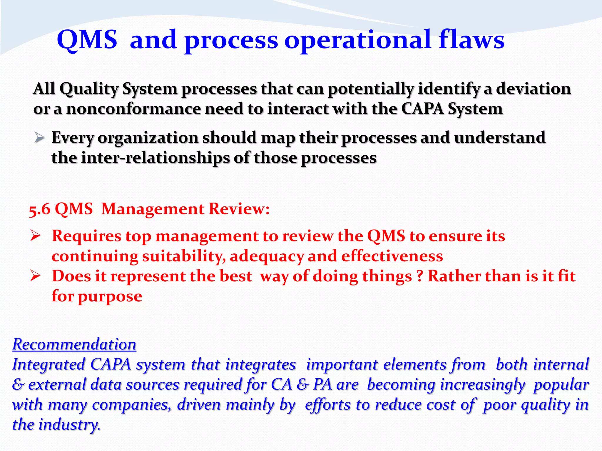 All Quality System processes that can potentially identify a deviation
or a nonconformance need to interact with the CAPA System
 Every organization should map their processes and understand
the inter-relationships of those processes
5.6 QMS Management Review:
 Requires top management to review the QMS to ensure its
continuing suitability, adequacy and effectiveness
 Does it represent the best way of doing things ? Rather than is it fit
for purpose
QMS and process operational flaws
Recommendation
Integrated CAPA system that integrates important elements from both internal
& external data sources required for CA & PA are becoming increasingly popular
with many companies, driven mainly by efforts to reduce cost of poor quality in
the industry.
 