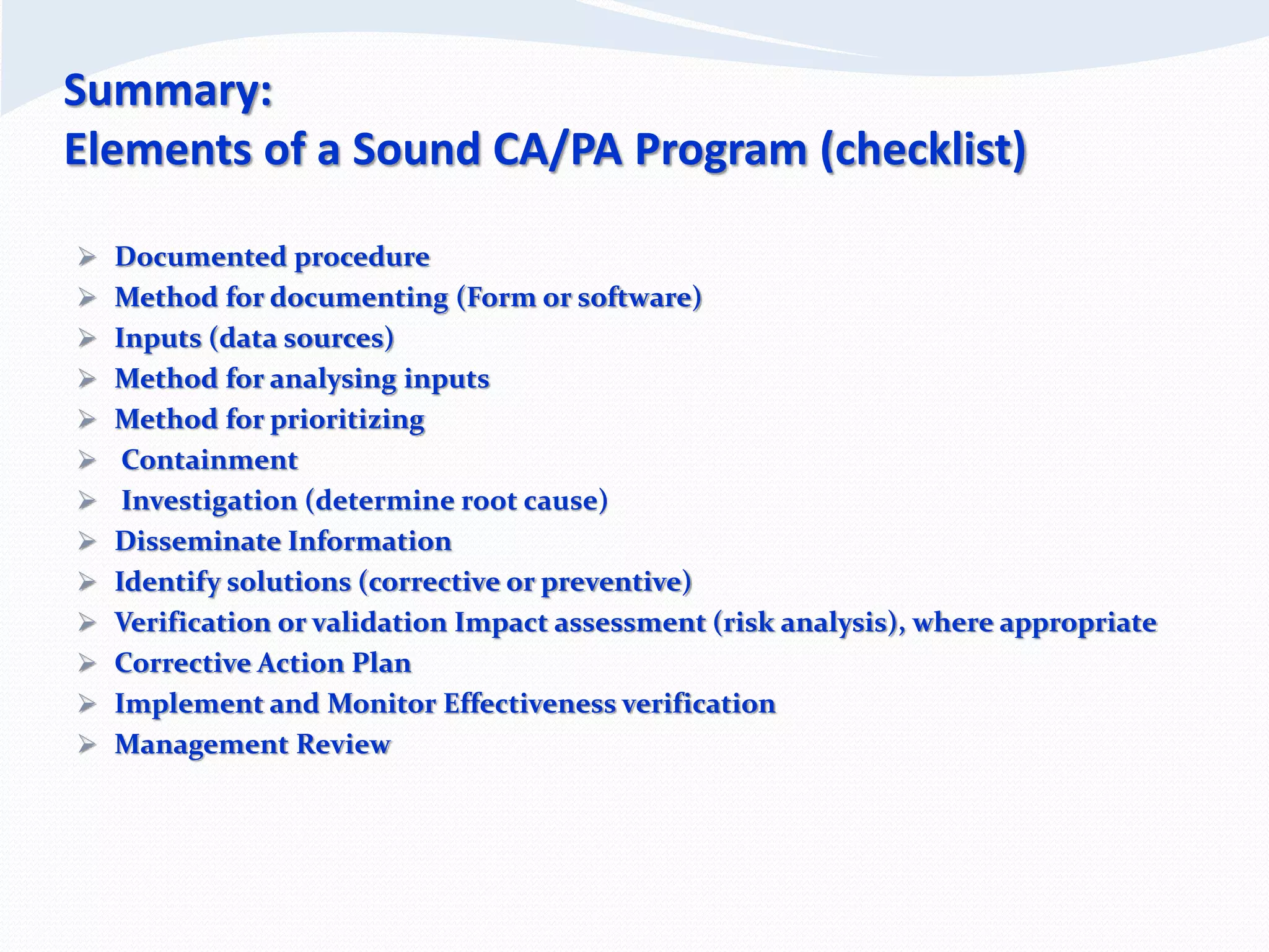 Summary:
Elements of a Sound CA/PA Program (checklist)
 Documented procedure
 Method for documenting (Form or software)
 Inputs (data sources)
 Method for analysing inputs
 Method for prioritizing
 Containment
 Investigation (determine root cause)
 Disseminate Information
 Identify solutions (corrective or preventive)
 Verification or validation Impact assessment (risk analysis), where appropriate
 Corrective Action Plan
 Implement and Monitor Effectiveness verification
 Management Review
 