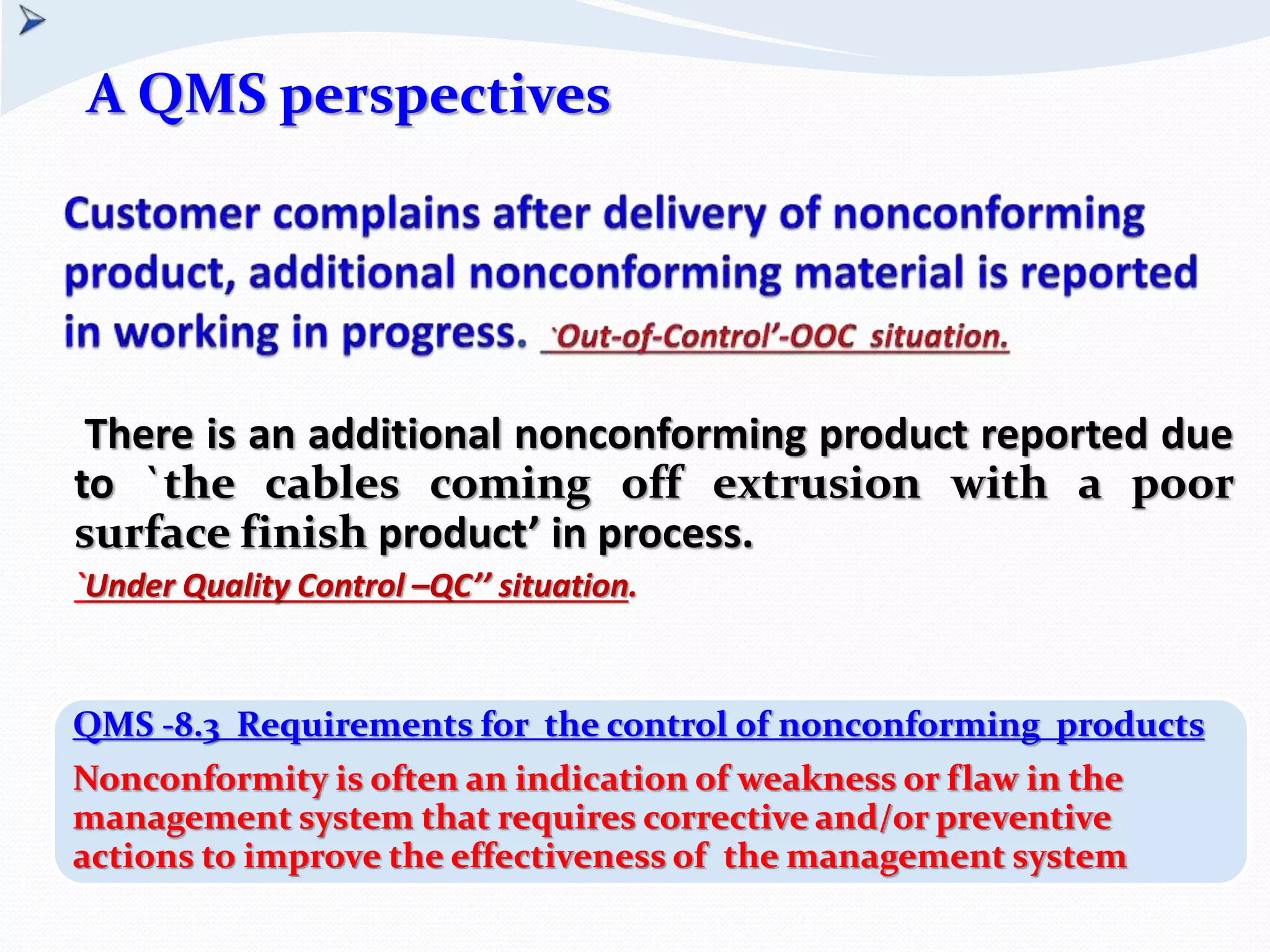 There is an additional nonconforming product reported due
to `the cables coming off extrusion with a poor
surface finish product’ in process.
`Under Quality Control –QC’’ situation.
QMS -8.3 Requirements for the control of nonconforming products
Nonconformity is often an indication of weakness or flaw in the
management system that requires corrective and/or preventive
actions to improve the effectiveness of the management system
A QMS perspectives
 