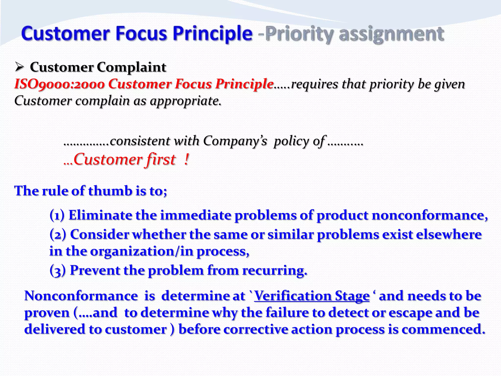  Customer Complaint
ISO9000:2000 Customer Focus Principle…..requires that priority be given
Customer complain as appropriate.
…………..consistent with Company’s policy of ……..…
…Customer first !
The rule of thumb is to;
(1) Eliminate the immediate problems of product nonconformance,
(2) Consider whether the same or similar problems exist elsewhere
in the organization/in process,
(3) Prevent the problem from recurring.
Nonconformance is determine at `Verification Stage ‘ and needs to be
proven (….and to determine why the failure to detect or escape and be
delivered to customer ) before corrective action process is commenced.
 