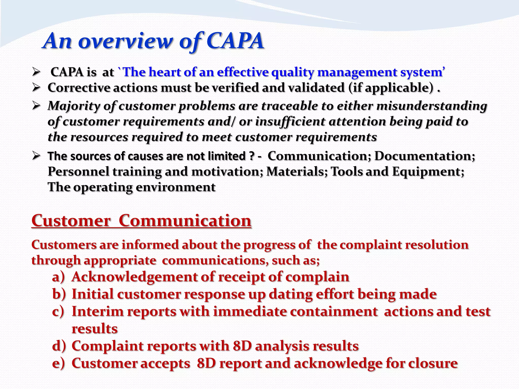 Customer Communication
Customers are informed about the progress of the complaint resolution
through appropriate communications, such as;
a) Acknowledgement of receipt of complain
b) Initial customer response up dating effort being made
c) Interim reports with immediate containment actions and test
results
d) Complaint reports with 8D analysis results
e) Customer accepts 8D report and acknowledge for closure
 CAPA is at `The heart of an effective quality management system’
 Corrective actions must be verified and validated (if applicable) .
 Majority of customer problems are traceable to either misunderstanding
of customer requirements and/ or insufficient attention being paid to
the resources required to meet customer requirements
 The sources of causes are not limited ? - Communication; Documentation;
Personnel training and motivation; Materials; Tools and Equipment;
The operating environment
An overview of CAPA
 