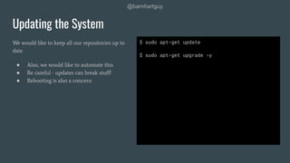 @barnhartguy
We would like to keep all our repositories up to
date
● Also, we would like to automate this
● Be careful - updates can break stuﬀ!
● Rebooting is also a concern
Updating the System
$ sudo apt-get update
$ sudo apt-get upgrade -y
 