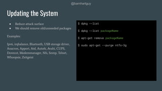 @barnhartguy
● Reduce attack surface
● We should remove old/unneeded packages
Examples:
Ipv6, irqbalance, Bluetooth, USB storage driver,
Anacron, Apport, Atd, Autofs, Avahi, CUPS,
Dovecot, Modemmanager, Nfs, Snmp, Telnet,
Whoopsie, Zeitgeist
Updating the System
$ dpkg --list
$ dpkg --list packageName
$ apt-get remove packageName
$ sudo apt-get --purge ntfs-3g
 