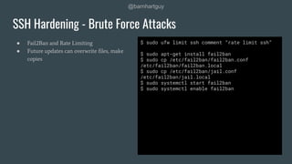 @barnhartguy
● Fail2Ban and Rate Limiting
● Future updates can overwrite ﬁles, make
copies
SSH Hardening - Brute Force Attacks
$ sudo ufw limit ssh comment “rate limit ssh”
$ sudo apt-get install fail2ban
$ sudo cp /etc/fail2ban/fail2ban.conf
/etc/fail2ban/fail2ban.local
$ sudo cp /etc/fail2ban/jail.conf
/etc/fail2ban/jail.local
$ sudo systemctl start fail2ban
$ sudo systemctl enable fail2ban
 