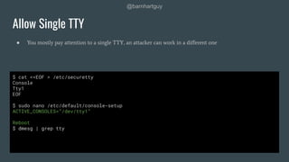 @barnhartguy
● You mostly pay attention to a single TTY, an attacker can work in a diﬀerent one
Allow Single TTY
$ cat <<EOF > /etc/securetty
Console
Tty1
EOF
$ sudo nano /etc/default/console-setup
ACTIVE_CONSOLES=”/dev/tty1”
Reboot
$ dmesg | grep tty
 
