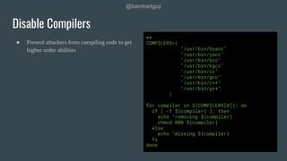 @barnhartguy
● Prevent attackers from compiling code to get
higher order abilities
Disable Compilers
>>
COMPILERS=(
"/usr/bin/byacc"
"/usr/bin/yacc"
"/usr/bin/bcc"
"/usr/bin/kgcc"
"/usr/bin/cc"
"/usr/bin/gcc"
"/usr/bin/c++"
"/usr/bin/g++"
)
for compiler in ${COMPILERS[@]}; do
if [ -f ${compiler} ]; then
echo "removing ${compiler}
chmod 000 ${compiler}
else
echo "missing ${compiler}
fi
done
 