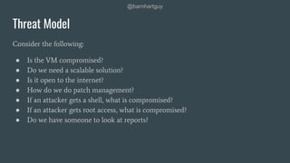 @barnhartguy
Threat Model
Consider the following:
● Is the VM compromised?
● Do we need a scalable solution?
● Is it open to the internet?
● How do we do patch management?
● If an attacker gets a shell, what is compromised?
● If an attacker gets root access, what is compromised?
● Do we have someone to look at reports?
 