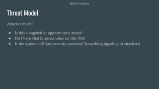 @barnhartguy
Threat Model
Attacker model
● Is this a targeted or opportunistic attack?
● Do I have vital business value on this VM?
● Is the system old? Any security concerns? Something signaling to attackers?
 