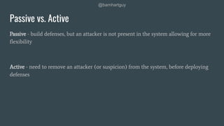 @barnhartguy
Passive vs. Active
Passive - build defenses, but an attacker is not present in the system allowing for more
ﬂexibility
Active - need to remove an attacker (or suspicion) from the system, before deploying
defenses
 