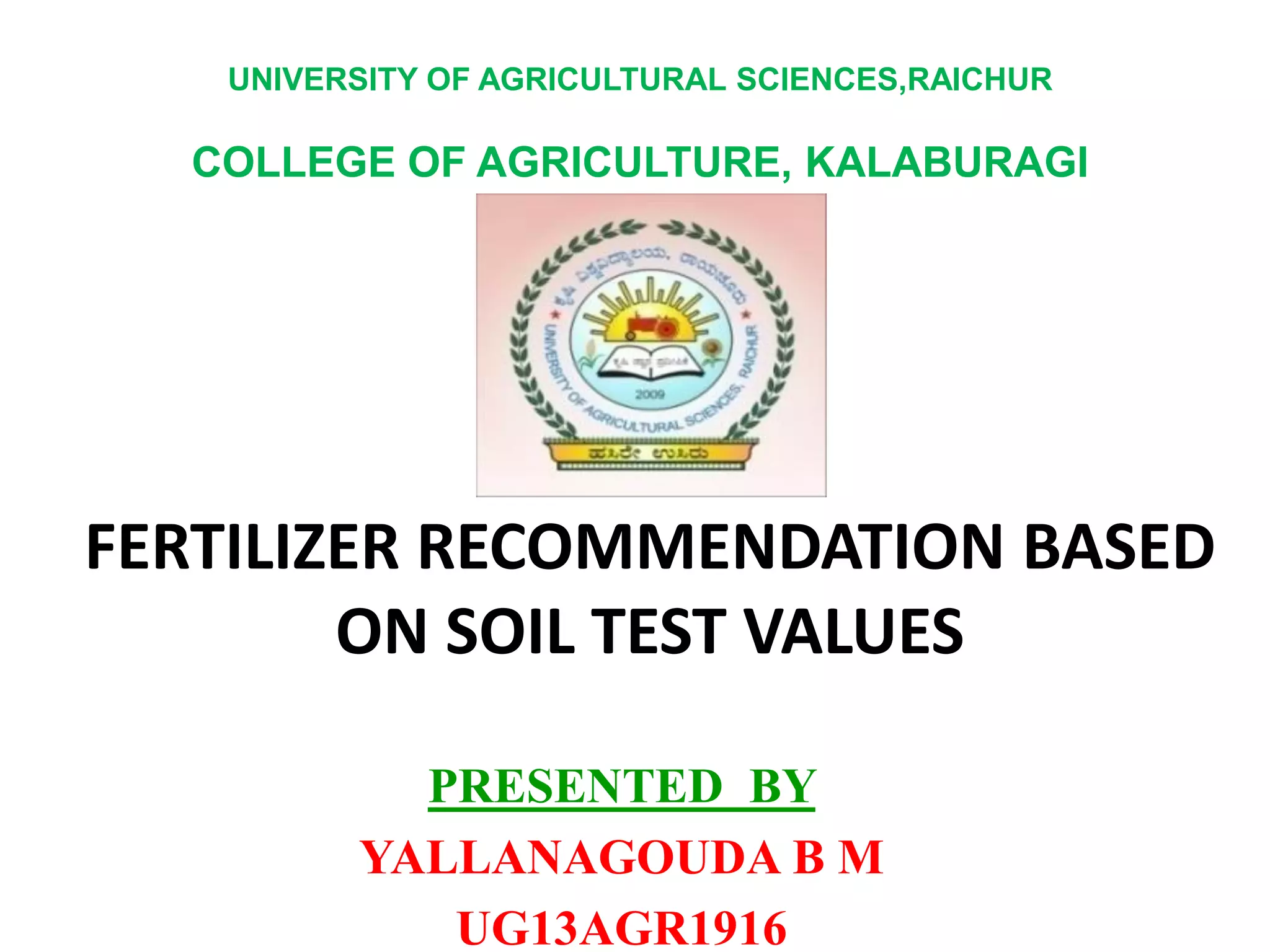 FERTILIZER RECOMMENDATION BASED
ON SOIL TEST VALUES
PRESENTED BY
YALLANAGOUDA B M
UG13AGR1916
UNIVERSITY OF AGRICULTURAL SCIENCES,RAICHUR
COLLEGE OF AGRICULTURE, KALABURAGI
 
