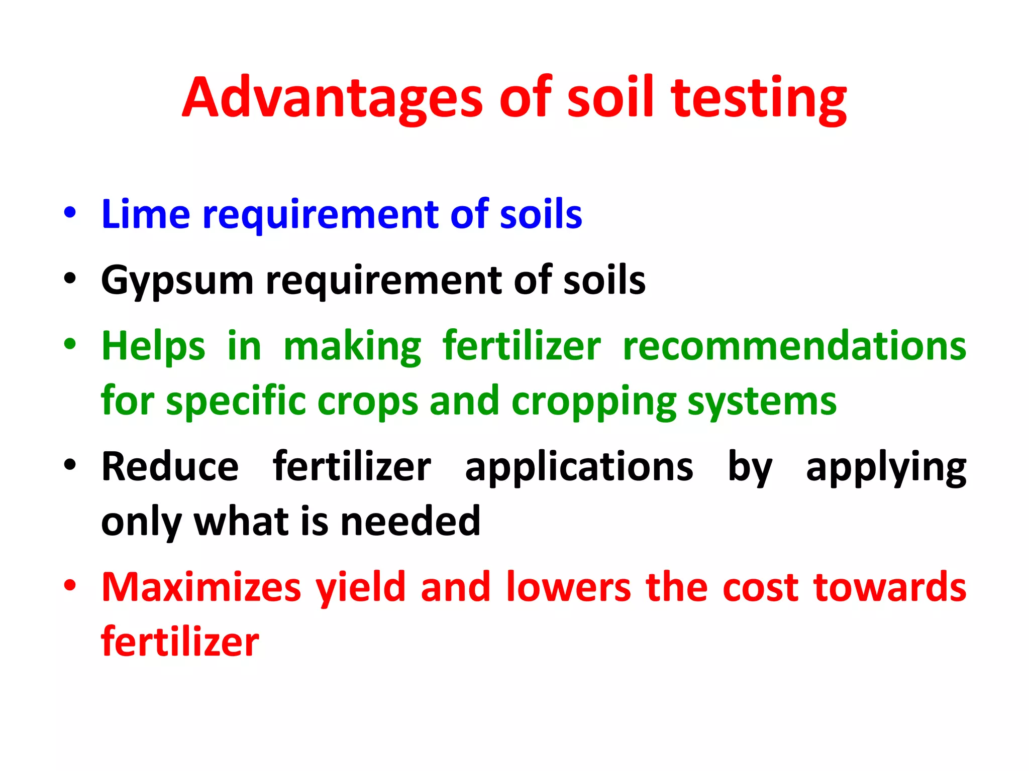 Advantages of soil testing
• Lime requirement of soils
• Gypsum requirement of soils
• Helps in making fertilizer recommendations
for specific crops and cropping systems
• Reduce fertilizer applications by applying
only what is needed
• Maximizes yield and lowers the cost towards
fertilizer
 