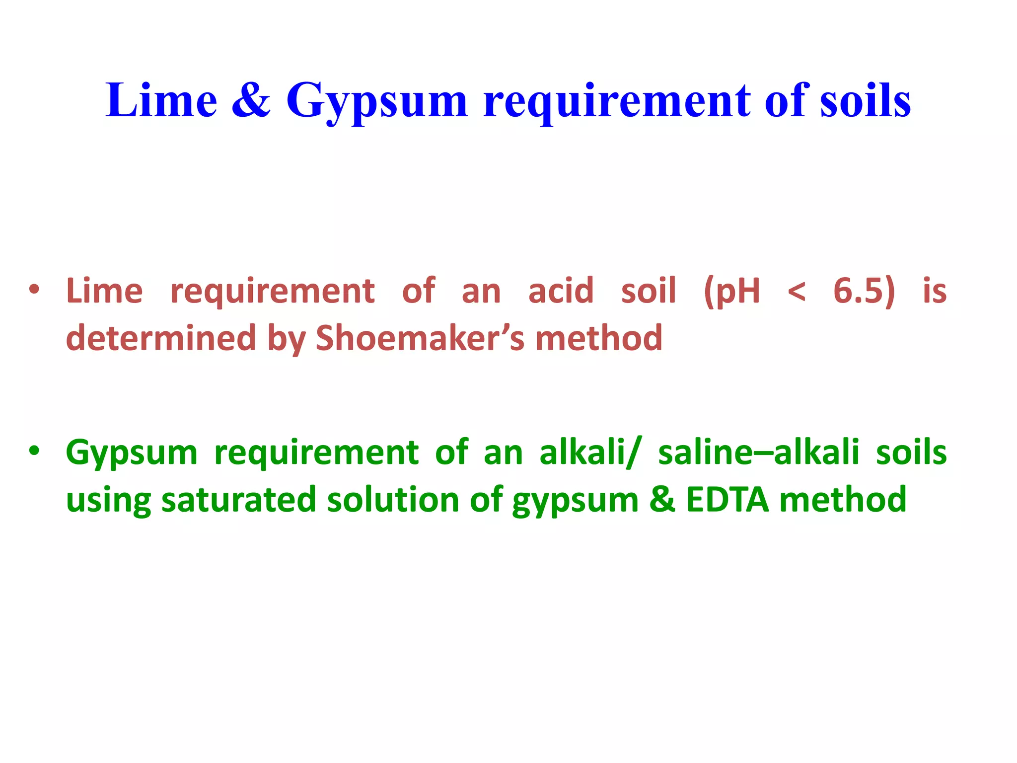 Lime & Gypsum requirement of soils
• Lime requirement of an acid soil (pH < 6.5) is
determined by Shoemaker’s method
• Gypsum requirement of an alkali/ saline–alkali soils
using saturated solution of gypsum & EDTA method
 