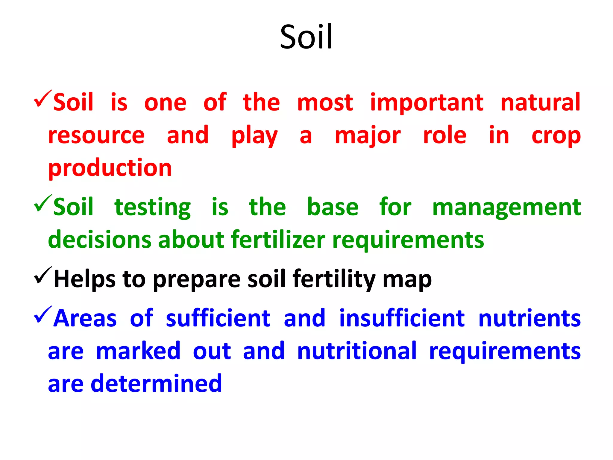 Soil
Soil is one of the most important natural
resource and play a major role in crop
production
Soil testing is the base for management
decisions about fertilizer requirements
Helps to prepare soil fertility map
Areas of sufficient and insufficient nutrients
are marked out and nutritional requirements
are determined
 