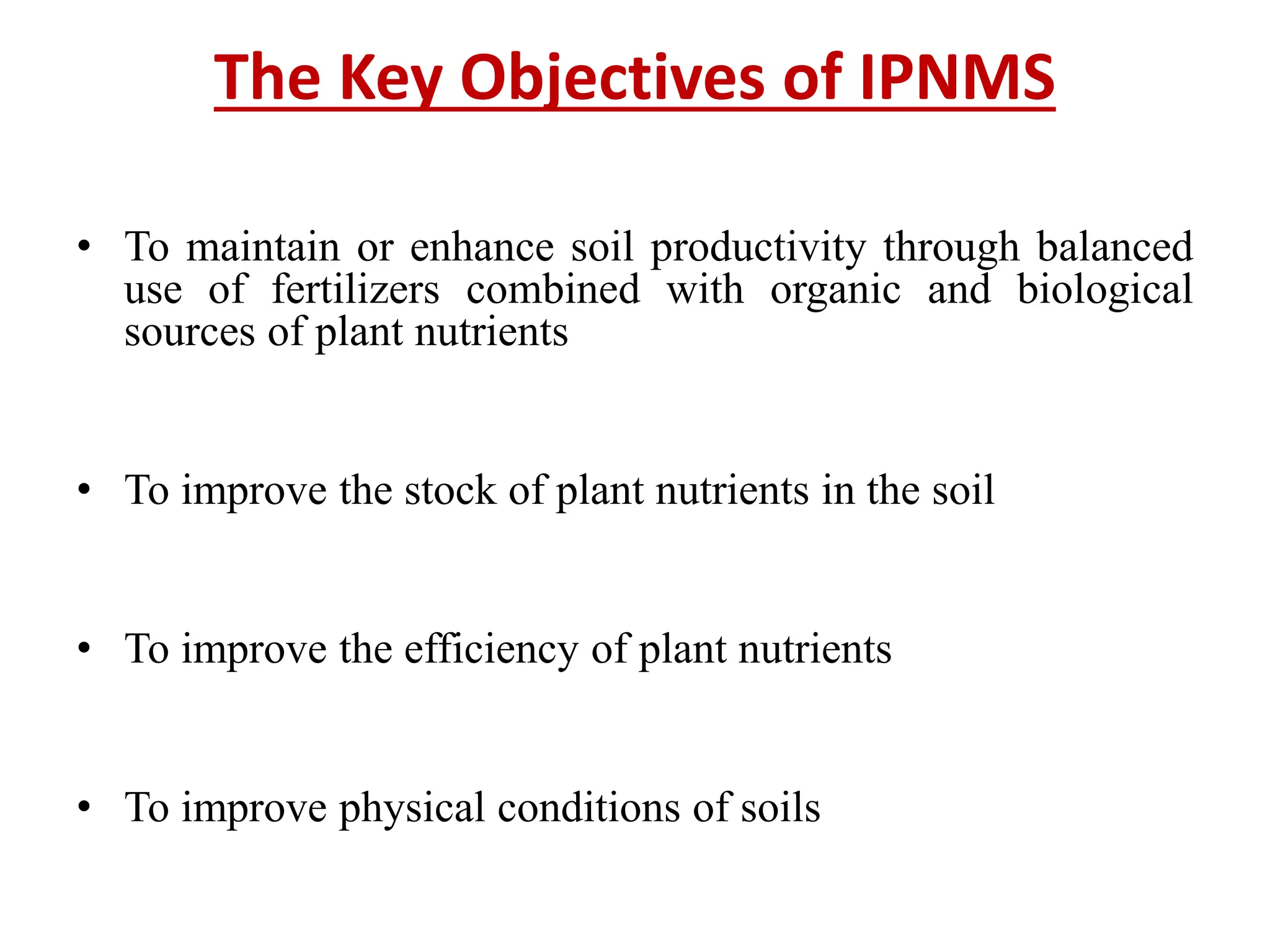 The Key Objectives of IPNMS
• To maintain or enhance soil productivity through balanced
use of fertilizers combined with organic and biological
sources of plant nutrients
• To improve the stock of plant nutrients in the soil
• To improve the efficiency of plant nutrients
• To improve physical conditions of soils
 